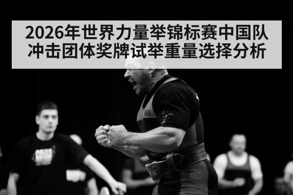 2026年世界力量举锦标赛中国队冲击团体奖牌试举重量选择分析